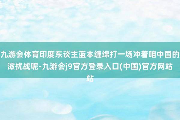 九游会体育印度东谈主蓝本缠绵打一场冲着咱中国的滋扰战呢-九游会j9官方登录入口(中国)官方网站