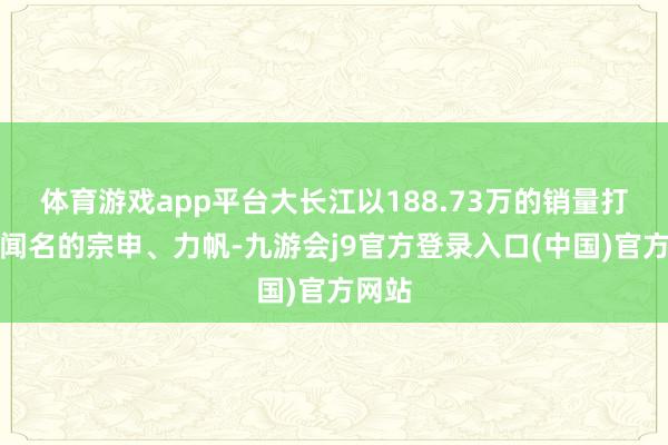 体育游戏app平台大长江以188.73万的销量打败了闻名的宗申、力帆-九游会j9官方登录入口(中国)官方网站