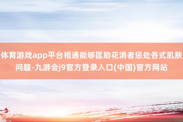 体育游戏app平台相通能够匡助花消者惩处各式肌肤问题-九游会j9官方登录入口(中国)官方网站