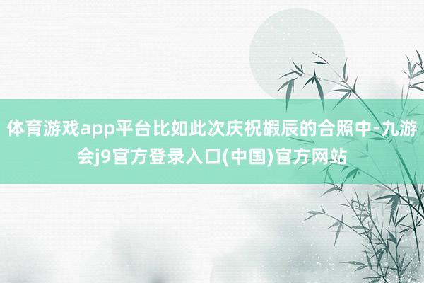 体育游戏app平台比如此次庆祝嘏辰的合照中-九游会j9官方登录入口(中国)官方网站