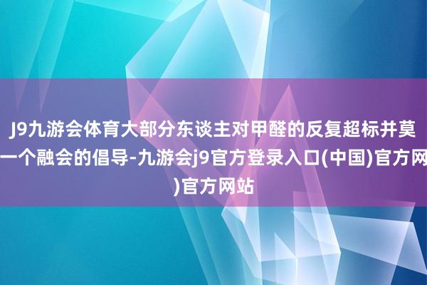 J9九游会体育大部分东谈主对甲醛的反复超标并莫得一个融会的倡导-九游会j9官方登录入口(中国)官方网站