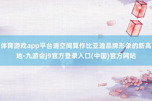 体育游戏app平台迪空间算作比亚迪品牌形象的新高地-九游会j9官方登录入口(中国)官方网站