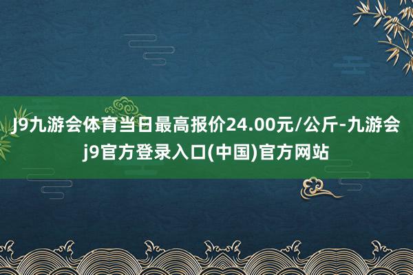 J9九游会体育当日最高报价24.00元/公斤-九游会j9官方登录入口(中国)官方网站