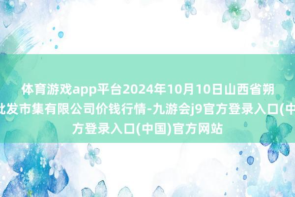 体育游戏app平台2024年10月10日山西省朔州大运果菜批发市集有限公司价钱行情-九游会j9官方登录入口(中国)官方网站