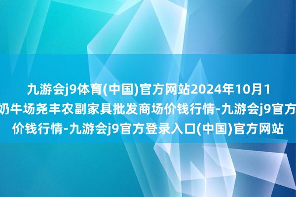 九游会j9体育(中国)官方网站2024年10月10日山西省临汾市尧皆区奶牛场尧丰农副家具批发商场价钱行情-九游会j9官方登录入口(中国)官方网站