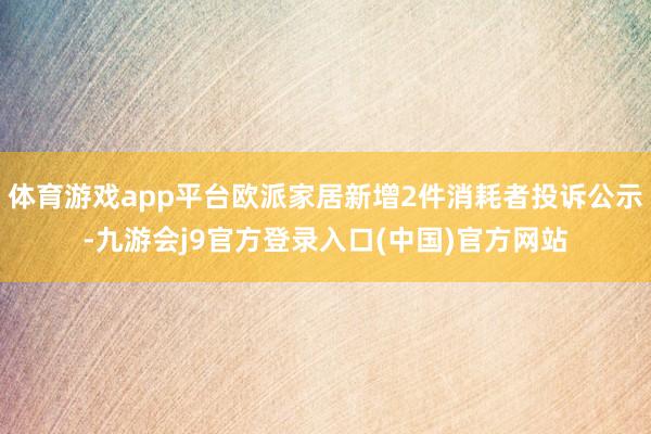 体育游戏app平台欧派家居新增2件消耗者投诉公示-九游会j9官方登录入口(中国)官方网站