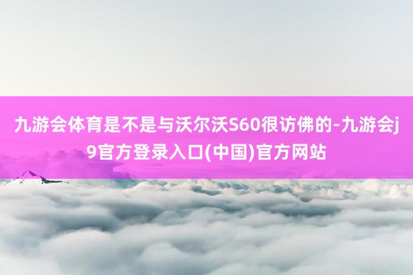 九游会体育是不是与沃尔沃S60很访佛的-九游会j9官方登录入口(中国)官方网站