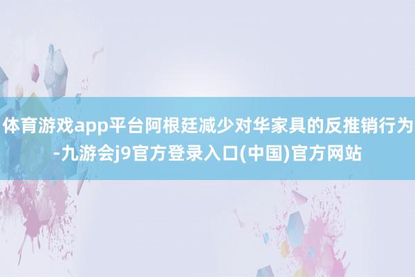 体育游戏app平台阿根廷减少对华家具的反推销行为-九游会j9官方登录入口(中国)官方网站