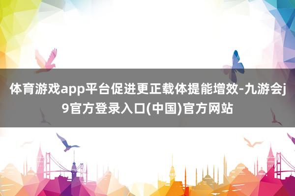体育游戏app平台促进更正载体提能增效-九游会j9官方登录入口(中国)官方网站