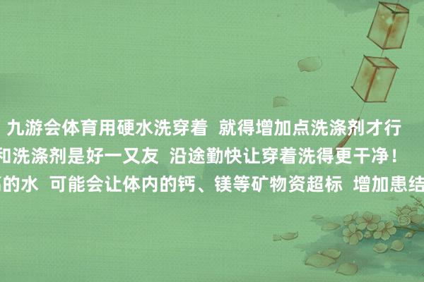 九游会体育用硬水洗穿着  就得增加点洗涤剂才行      而软水就不同了  它和洗涤剂是好一又友  沿途勤快让穿着洗得更干净！    ③  恒久喝硬渡过高的水  可能会让体内的钙、镁等矿物资超标  增加患结石的风险  还可能对咱们的胃肠功能不利哦        但最新扣问发现  水中适量的钙、镁离子  可能对保护心血管有正向作用    03  喝若干硬度的水才合适？    国度制定了《活命饮用水卫