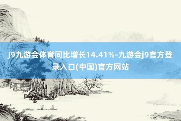 J9九游会体育同比增长14.41%-九游会j9官方登录入口(中国)官方网站