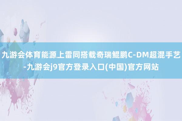 九游会体育能源上雷同搭载奇瑞鲲鹏C-DM超混手艺-九游会j9官方登录入口(中国)官方网站