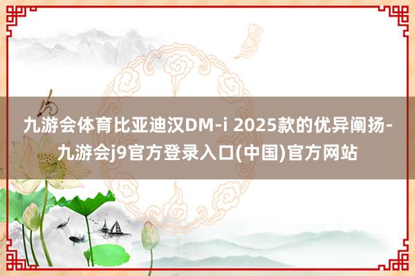 九游会体育比亚迪汉DM-i 2025款的优异阐扬-九游会j9官方登录入口(中国)官方网站