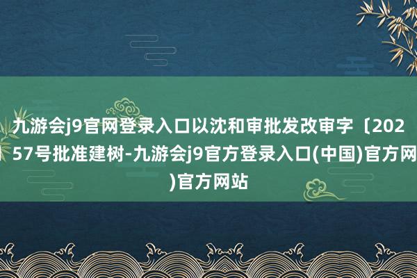 九游会j9官网登录入口以沈和审批发改审字〔2024〕57号批准建树-九游会j9官方登录入口(中国)官方网站