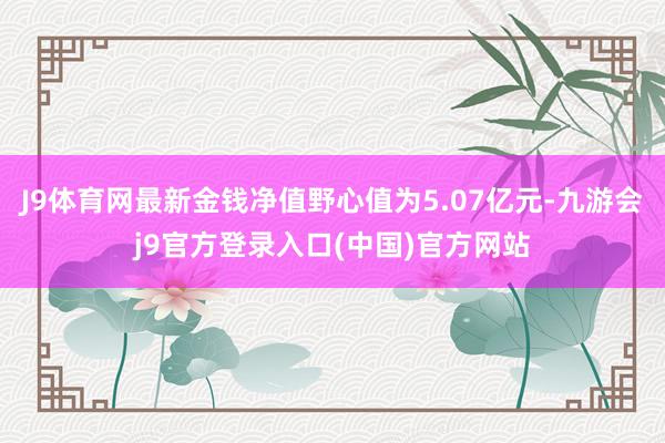 J9体育网最新金钱净值野心值为5.07亿元-九游会j9官方登录入口(中国)官方网站