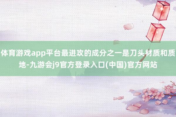 体育游戏app平台最进攻的成分之一是刀头材质和质地-九游会j9官方登录入口(中国)官方网站
