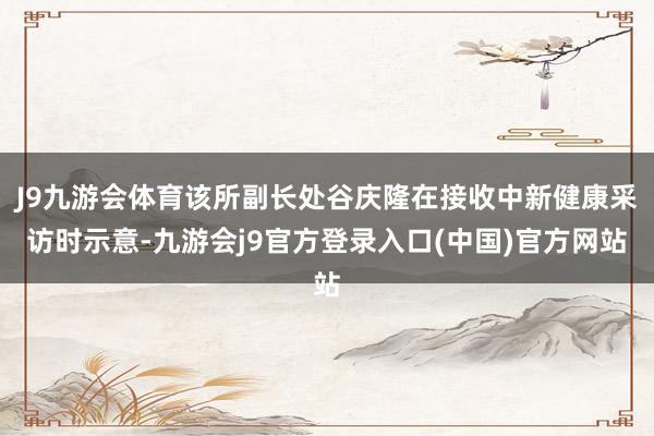 J9九游会体育该所副长处谷庆隆在接收中新健康采访时示意-九游会j9官方登录入口(中国)官方网站