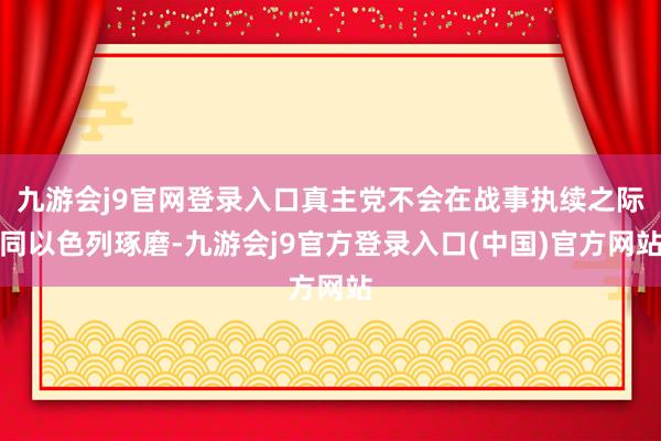 九游会j9官网登录入口真主党不会在战事执续之际同以色列琢磨-九游会j9官方登录入口(中国)官方网站