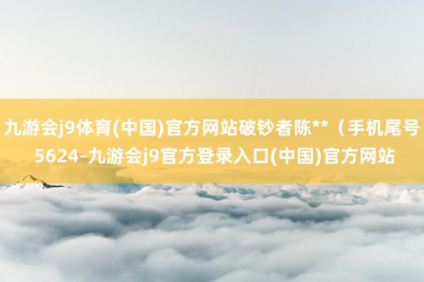 九游会j9体育(中国)官方网站破钞者陈**(手机尾号 5624-九游会j9官方登录入口(中国)官方网站