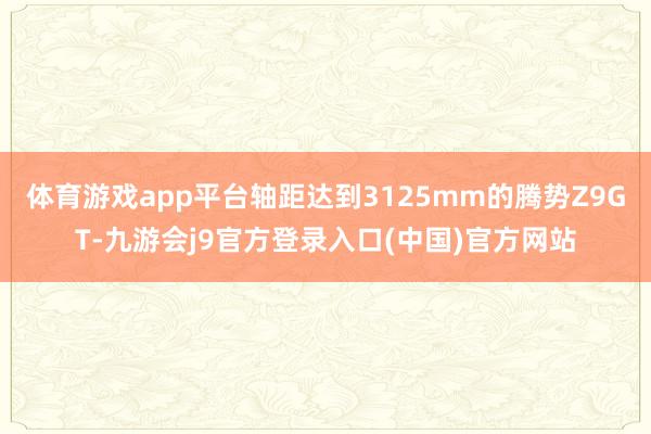 体育游戏app平台轴距达到3125mm的腾势Z9GT-九游会j9官方登录入口(中国)官方网站