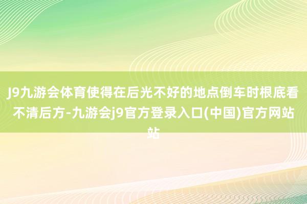 J9九游会体育使得在后光不好的地点倒车时根底看不清后方-九游会j9官方登录入口(中国)官方网站