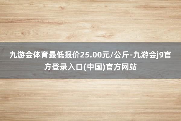 九游会体育最低报价25.00元/公斤-九游会j9官方登录入口(中国)官方网站