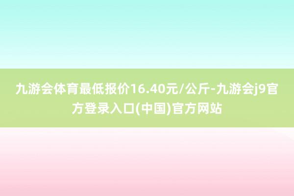 九游会体育最低报价16.40元/公斤-九游会j9官方登录入口(中国)官方网站