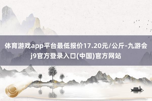 体育游戏app平台最低报价17.20元/公斤-九游会j9官方登录入口(中国)官方网站