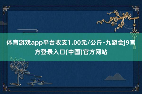 体育游戏app平台收支1.00元/公斤-九游会j9官方登录入口(中国)官方网站