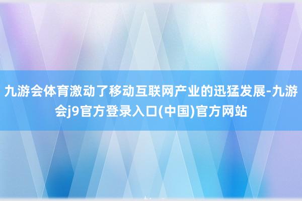 九游会体育激动了移动互联网产业的迅猛发展-九游会j9官方登录入口(中国)官方网站