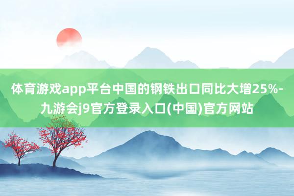 体育游戏app平台中国的钢铁出口同比大增25%-九游会j9官方登录入口(中国)官方网站