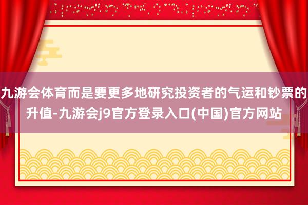 九游会体育而是要更多地研究投资者的气运和钞票的升值-九游会j9官方登录入口(中国)官方网站