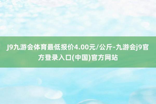 J9九游会体育最低报价4.00元/公斤-九游会j9官方登录入口(中国)官方网站