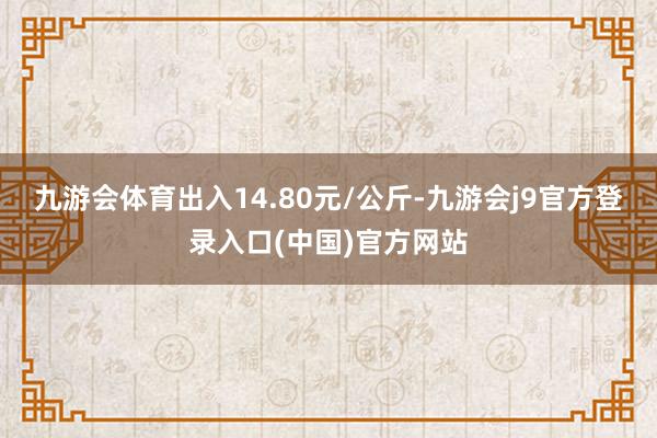 九游会体育出入14.80元/公斤-九游会j9官方登录入口(中国)官方网站