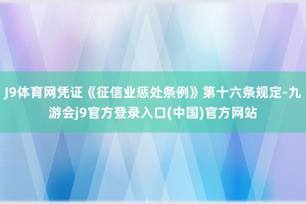 J9体育网凭证《征信业惩处条例》第十六条规定-九游会j9官方登录入口(中国)官方网站