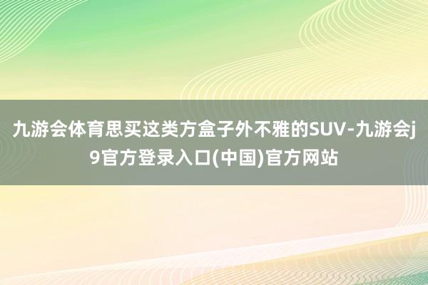 九游会体育思买这类方盒子外不雅的SUV-九游会j9官方登录入口(中国)官方网站