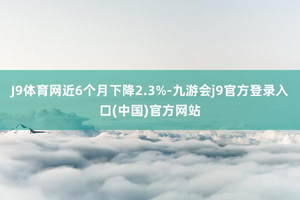 J9体育网近6个月下降2.3%-九游会j9官方登录入口(中国)官方网站