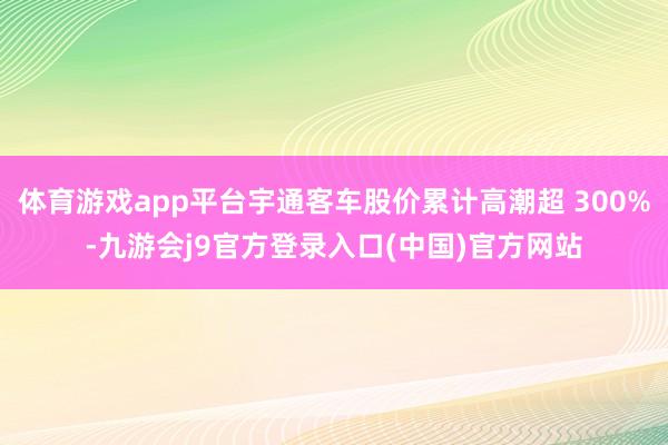 体育游戏app平台宇通客车股价累计高潮超 300%-九游会j9官方登录入口(中国)官方网站