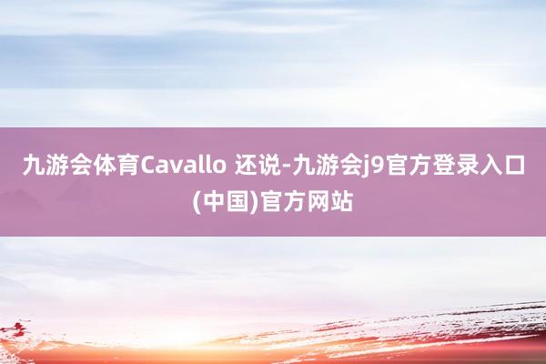九游会体育Cavallo 还说-九游会j9官方登录入口(中国)官方网站