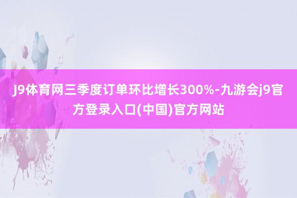 J9体育网三季度订单环比增长300%-九游会j9官方登录入口(中国)官方网站