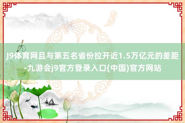 J9体育网且与第五名省份拉开近1.5万亿元的差距-九游会j9官方登录入口(中国)官方网站