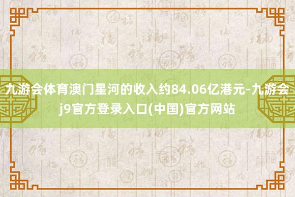 九游会体育澳门星河的收入约84.06亿港元-九游会j9官方登录入口(中国)官方网站