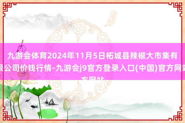 九游会体育2024年11月5日柘城县辣椒大市集有限公司价钱行情-九游会j9官方登录入口(中国)官方网站