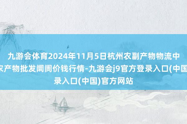九游会体育2024年11月5日杭州农副产物物流中心南庄兜农产物批发阛阓价钱行情-九游会j9官方登录入口(中国)官方网站