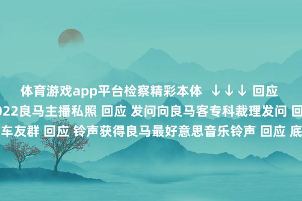 体育游戏app平台检察精彩本体  ↓↓↓ 回应 1-81随性数字检察2022良马主播私照 回应 发问向良马客专科裁理发问 回应 入群加入良马客车友群 回应 铃声获得良马最好意思音乐铃声 回应 底盘检察最全良马车型底盘编号 回应 按键检察良马按键使用大全良马良马客车良马客专科按键铃声发布于：上海市-九游会j9官方登录入口(中国)官方网站
