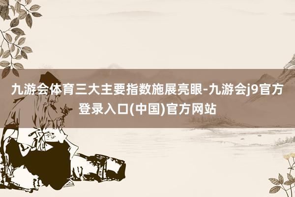 九游会体育三大主要指数施展亮眼-九游会j9官方登录入口(中国)官方网站