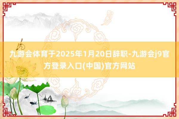 九游会体育于2025年1月20日辞职-九游会j9官方登录入口(中国)官方网站