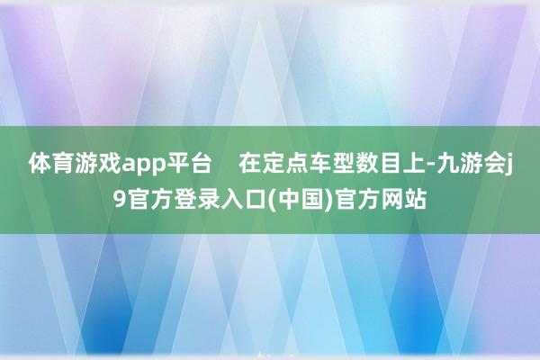 体育游戏app平台 在定点车型数目上-九游会j9官方登录入口(中国)官方网站