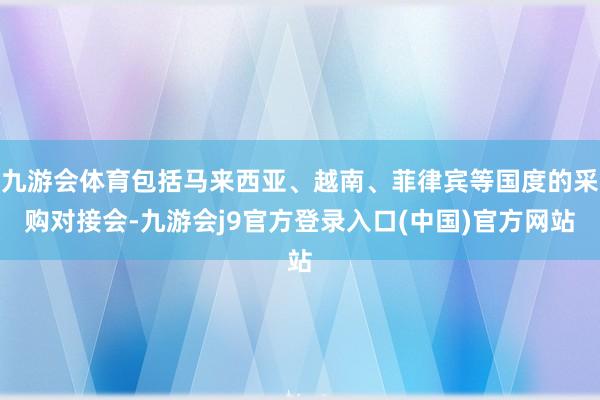 九游会体育包括马来西亚、越南、菲律宾等国度的采购对接会-九游会j9官方登录入口(中国)官方网站