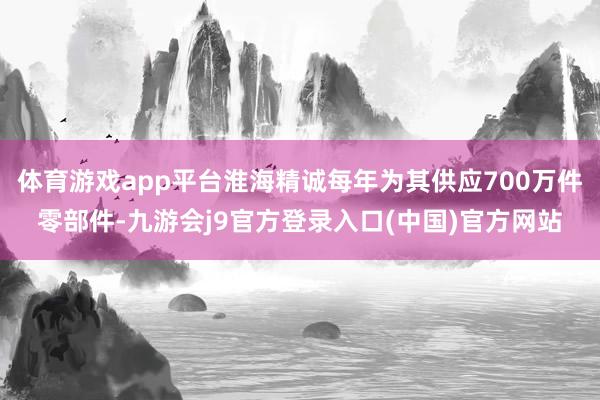 体育游戏app平台淮海精诚每年为其供应700万件零部件-九游会j9官方登录入口(中国)官方网站
